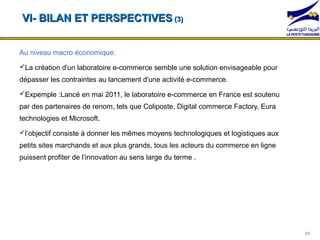 VI- BILAN ET PERSPECTIVES (3)


Au niveau macro économique:
La création d'un laboratoire e-commerce semble une solution envisageable pour
dépasser les contraintes au lancement d'une activité e-commerce.
Expemple :Lancé en mai 2011, le laboratoire e-commerce en France est soutenu
par des partenaires de renom, tels que Coliposte, Digital commerce Factory, Eura
technologies et Microsoft.
l’objectif consiste à donner les mêmes moyens technologiques et logistiques aux
petits sites marchands et aux plus grands, tous les acteurs du commerce en ligne
puissent profiter de l’innovation au sens large du terme .




                                                                                   20
 