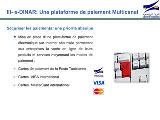 III- e-DINAR: Une plateforme de paiement Multicanal

Sécuriser les paiements: une priorité absolue

    Mise en place d'une plate-forme de paiement
      électronique sur Internet sécurisée permettant
      aux entreprises la vente en ligne de leurs
      produits et services moyennant les modes de
      paiement :

    Cartes de paiement de la Poste Tunisienne

    Cartes VISA international

    Cartes MasterCard international
 