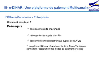 III- e-DINAR: Une plateforme de paiement Multicanal (2)

L’Offre e-Commerce - Entreprises
 Comment procéder ?
 Pré-requis
                 développer un site marchand


                 héberger le site auprès d’un FSI

                 acquérir un certificat électronique auprès de l’ANCE

                acquérir un Kit marchand auprès de la Poste Tunisienne
               permettant l’acceptation des modes de paiement pré-cités
 