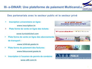 III- e-DINAR: Une plateforme de paiement Multicanal (4)

    Des partenariats avec le secteur public et le secteur privé

    Inscription universitaire en ligne:
             www.inscription.tn
    Plate forme de vente en ligne des tickets:

             www.tunisieticket.com
 Plate forme de vente en ligne des abonnements
    de transport :
             www.ichtirak.poste.tn
 Plate forme de paiement des factures:
             www.fatouranet.poste.tn

 Inscription à l’examen de permis de conduire:
                 www.attt.com.tn


                                                                  8
 