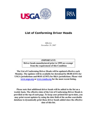 List of Conforming Driver Heads


                                 Effective
                             November 19, 2007




                            :IMPORTANT:
          Driver heads manufactured prior to 1999 are exempt
                 from the requirement of this Condition

  The List of Conforming Driver Heads will be updated effective each
Monday. The updates will be available for download by 08:00 (EST) for
USGA jurisdictions and 00:01 (GMT) for R&A jurisdictions. Please visit
      www.usga.org or www.randa.org for the most recent listing.



  Please note that additional driver heads will be added to the list on a
weekly basis. The effective date of the List of Conforming Driver Heads is
provided at the top of each page. To keep your printed list up-to-date, you
may print recent updates by using the date field of the on-line searchable
database to dynamically print those driver heads added since the effective
                              date of this list.