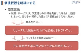 MVP  (minimub  viable  product,  実用最小限の製品)
                                概要	

               サービスの概要を話して、使ってみたいかどうか聞く。その場で
 プレゼンテーション	
               契約を結ぶ。	


               サービスについて説明するランディングページを作成し、ローン
   登録ページ	
               チ後の事前登録を促す。A/Bテストと初期会員の集客ができる。	

     動画	
      「登録ページ」の動画版。	

               システムを使わず、手作業でシステムが行うべき作業を行う。
  コンシェルジュ型	
               提供価値に対するニーズの検証と、価格設定の検証ができる。	


            MVPはいくらでも考えつくが、	
            WEBを活用すると安く済む。	
 