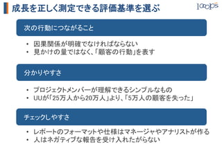 成長を正しく測定できる評価基準を選ぶ

　次の行動につながること	

 •  因果関係が明確でなければならない	
 •  見かけの量ではなく、「顧客の行動」を表す	


　分かりやすさ	

 •  プロジェクトメンバーが理解できるシンプルなもの	
 •  UUが「25万人から20万人」より、「5万人の顧客を失った」	

　チェックしやすさ	

 •  レポートのフォーマットや仕様はマネージャやアナリストが作る	
 •  人はネガティブな報告を受け入れたがらない	
 