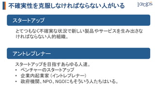 不確実性を克服しなければならない人がいる

　スタートアップ	
 とてつもなく不確実な状況で新しい製品やサービスを生み出さな
 ければならない人的組織。	


　アントレプレナー	
 スタートアップを目指すあらゆる人達。	
 •  ベンチャーのスタートアップ	
 •  企業内起業家 (イントレプレナー)	
 •  政府機関、NPO、NGOにもそういう人たちはいる。	
 