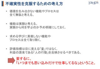不確実性を克服するための考え方
•  価値を生み出さない機能やプロセスは 
   全て無駄と考える。	

•  機能は実験と考える。 
   実験から何を学ぶのか予め明確にしておく。	

•  求める学びに貢献しない機能や 
   プロセスは全て取り除く。	

•  評価指標は目に見える「量」ではなく、 
   利益の源泉である「人の行動」を反映させるべきである。	

    要するに、	
    「いつまでも思い込みだけで仕事してるな」ということ。	
 