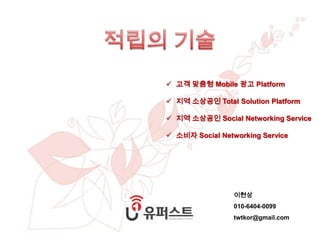 copyright ⓒ 2012 -2013 INC. all rights reserved
사업 제안서
이현상 010-6404-0099
 고객 맞춤형 Mobile 광고 Platform
 지역 소상공인 Total Solution Platform
 지역 소상공인 Social Networking Service
 소비자 Social Networking Service
이현상
010-6404-0099
twtkor@gmail.com
 