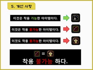 3.7 아이템 정렬
1
2
3
 정의
아이템의 위치를 자동으로 정렬하여 보다 효율적으로 관리할
수 있도록 돕는 편의 기능이다.
 기획 의도
새로 획득한 아이템의 경우 빈 슬롯부터 차례로 공간을
차지하는데 이런 경우 특징, 기능 등이 전혀 다른 아이템들이
뒤죽박죽 섞이게 되어 관리하기 곤란하게 될 것이다. 이를
해결하기 위해 아이템의 유형, 레벨, 등급, 이름 등의 기준으로
순서대로 정렬할 수 있도록 한다.
 순서
아이템 정렬 버튼 좌 클릭 시 해당 인벤토리의 아이템들을 아
래 기준으로 첫 페이지의 1번 슬롯부터 차례대로 정렬한다.
 정렬 기준
1단계 아이템 타입 정렬 (타입 아이디 오름차순)
ex) 무기>보조 장비>투구>…>귀걸이>반지>물약>기능성 아이템>…
2단계 아이템 타입 별 이름 정렬 (가나다순)
3단계 장비류 직업 순 정렬 (플레이 하는 직업 최상위 정렬 후 가나다순)
※ 플레이 하는 직업을 최상위로 하여 자신의 아이템을 보다 찾기 쉽도록 한다.
4단계 장비류 레벨 별 정렬 (오름차순)
5단계 장비류 등급 별 정렬 (낮은 등급 부터)
 예외 및 기타 사항
가. 정렬 버튼 클릭 시 3초 간 버튼 비활성
나. 아이템이 자동 정렬된 상태일 경우 예외 메시지 출력
(Exp Msg No. 50003)
다. 퀘스트, 제스처 탭 정렬 버튼 항상 비활성
3. 시스템 기능
 