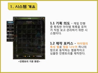 1.1 기획 의도
게임 진행 중 획득한 아이템
목록을 유저가 직접 보고 관리
하기 위한 시스템이다.
1. 시스템 개요
[인벤토리 창 예상도]
1.2 제작 포커스
아이템의 특성 별로 탭을 나
누어 하나의 창으로 동작하는
범용적이고 단순한 형태의 인
벤토리를 제작한다.
 