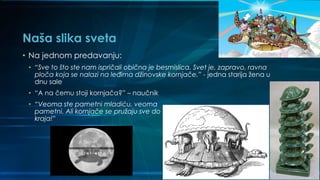 Naša slika sveta
• Na jednom predavanju:
• “Sve to što ste nam ispričali obična je besmislica. Svet je, zapravo, ravna
ploča koja se nalazi na leđima džinovske kornjače.” - jedna starija žena u
dnu sale
• “A na čemu stoji kornjača?” – naučnik
• “Veoma ste pametni mladiću, veoma
pametni. Ali kornjače se pružaju sve do
kraja!”
 