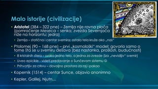 Malo istorije (civilizacije)
• Aristotel (384 – 322 pne) – Zemlja nije ravna ploča
(pomračenje Meseca – senka; zvezda Severnjača
niže na horizontu; jedra)
• Zemlja – statična i centar svemira; ostala tela kruže oko „nas“
• Ptolomej (90 – 168 pne) – prvi „kosmološki“ model; govorio samo o
tome šta se u svemiru dešava (bez nastanka, prošlosti, budućnosti)
• 8 kristalnih sfera – svaka jedno telo, a jedna za zvezde (iza „nevidljiv“ svemir)
• Uveo epicikle - videti predavanje o Sunčevom sistemu ☺
• Prihvatljiv za crkvu – dovoljno prostora za raj i pakao
• Kopernik (1514) – centar Sunce, objavio anonimno
• Kepler, Galilej, Njutn…
 