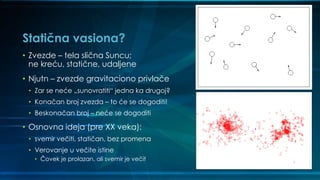 Statična vasiona?
• Zvezde – tela slična Suncu;
ne kreću, statične, udaljene
• Njutn – zvezde gravitaciono privlače
• Zar se neće „sunovratiti“ jedna ka drugoj?
• Konačan broj zvezda – to će se dogoditi!
• Beskonačan broj – neće se dogoditi
• Osnovna ideja (pre XX veka):
• svemir večiti, statičan, bez promena
• Verovanje u večite istine
• Čovek je prolazan, ali svemir je večit
 