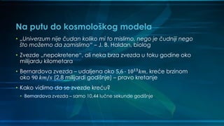 Na putu do kosmološkog modela
• „Univerzum nije čudan koliko mi to mislimo, nego je čudniji nego
što možemo da zamislimo“ – J. B. Haldan, biolog
• Zvezde „nepokretene“, ali neka brza zvezda u toku godine oko
milijardu kilometara
• Bernardova zvezda – udaljena oko 5,6 ∙ 1013 𝑘𝑚, kreće brzinom
oko 90 𝑘𝑚/𝑠 (2,8 milijardi godišnje) – pravo kretanje
• Kako vidimo da se zvezde kreću?
• Bernardova zvezda – samo 10,44 lučne sekunde godišnje
 