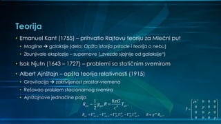 Teorija
• Emanuel Kant (1755) – prihvatio Rajtovu teoriju za Mlečni put
• Magline  galaksije (delo: Opšta istorija prirode i teorija o nebu)
• Zbunjivale eksplozije – supernove („zvezde sjajnije od galaksije“)
• Isak Njutn (1643 – 1727) – problemi sa statičnim svemirom
• Albert Ajnštajn – opšta teorija relativnosti (1915)
• Gravitacija  zakrivljenost prostor-vremena
• Rešavao problem stacionarnog svemira
• Ajnštajnove jednačine polja
4
1 8
.
2
G
R g R T
c
  

 
, , , ,R R g R      
                   
2
0 0 0
0 0 0ˆ
0 0 0
0 0 0
c
p
T
p
p
 
 
 
 
  
 
 