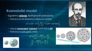 Kosmološki model
• Egzaktno rešenje Ajnštajnovih jednačina
• Fridman-Lemetr-Robertson-Vokerova metrika
• Opisuje homeogeni, izotropni svemir koji se širi!
• Fridmanove jednačine (1922):
 
2
2 2 2 2 2 2 2 2
2
( ) sin ,
1
dr
ds c dt a t r d d
kr
  
 
    
 
2 2
2
2
2
8
3
4 3
3
a G kc
H
a a
a G p
a c




 
   
 
 
   
 
 