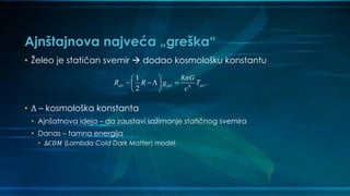 Ajnštajnova najveća „greška“
• Želeo je statičan svemir  dodao kosmološku konstantu
• Λ – kosmološka konstanta
• Ajnšatnova ideja – da zaustavi sažimanje statičnog svemira
• Danas – tamna energija
• Δ𝐶𝐷𝑀 (Lambda Cold Dark Matter) model
4
1 8
.
2
G
R R g T
c
  
 
    
 
 