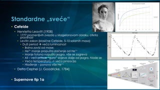 Standardne „sveće“
• Cefeide
• Henrietta Leavitt (1908)
• 1777 promenljivih zvezda u Magelanovom oblaku, otkrila
pravilnost
• Levitin zakon (klasične Cefeide, 5-10 solarnih masa)
• Duži period  veća luminoznost
• Brzina zavisi od mase;
• He2+ manje propušta zračenje od He1+
• Manje fotona napušta jezgro, više se zagreva
• Ali – veći pritisak “gura” slojeve dalje od jezgra, hlade se
• Veća temperatura –> veća jonizacija
• Hlađenje – ponovo više He1+
• Delta Cephei (J. Goodricke, 1784)
• Supernove tip 1a
 