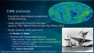CMB zračenje
• Kosmičko mikrotalasno pozadinsko
(CMB) zračenje
• Malo drugačiji (naučni) scenario:
godina 1964, Belove laboratorije (Nju Džersi, SAD)
• Radio antena, radio astronomi
• A. Penzias i V. Vilson
• Merenje radio talasa iz Mlečnog puta
• Teško merenje, mnogo šuma iz okoline, iz antene itd
• „Mali“ izvor (zvezda) – problem rešava upoređivanjem sa
„praznim“ prostorom pored
• Neophodna identifikacija svih okolnih šumova
• Test „hladno opterećenje“
A Measurement of excess antenna temperature at 4080-Mc/s - Penzias, Arno A. et al. Astrophys.J. 142 (1965) 419-421
 