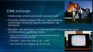 CMB zračenje
• Očekivanje: antena proizvodi neznatan šum
• Početak: talasna dužina 7,35 cm – šum galaksije
zanemarljiv (očekivan signal iz atmosfere, nije
izotropan)
• Rezultat – jak signal na ovoj talasnoj dužini! Izotropan! Ne zavisi
od doba dana, godišnjeg doba…
• Mala verovatnoća da dolazi iz naše galaksije (bio bi
detektovan iz Andromede)
• Intenzitet – odgovarao 3,5𝐾 (tj. 2,5 − 4,5𝐾)
• Veći intenzitet od očekivanog, ali vrlo mali
 