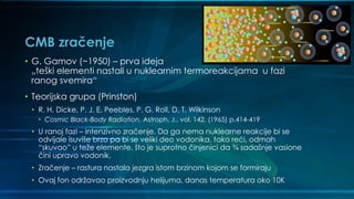 CMB zračenje
• G. Gamov (~1950) – prva ideja
„teški elementi nastali u nuklearnim termoreakcijama u fazi
ranog svemira“
• Teorijska grupa (Prinston)
• R. H. Dicke, P. J. E. Peebles, P. G. Roll, D. T. Wilkinson
• Cosmic Black-Body Radiation, Astroph. J., vol. 142, (1965) p.414-419
• U ranoj fazi – intenzivno zračenje. Da ga nema nuklearne reakcije bi se
odvijale isuviše brzo pa bi se veliki deo vodonika, tako reći, odmah
“skuvao” u teže elemente, što je suprotno činjenici da ¾ sadašnje vasione
čini upravo vodonik.
• Zračenje – rastura nastala jezgra istom brzinom kojom se formiraju
• Ovaj fon održavao proizvodnju helijuma, danas temperatura oko 10K
 