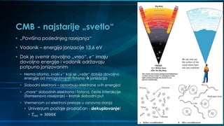 CMB - najstarije „svetlo“
• „Površina poslednjeg rasejanja“
• Vodonik – energija jonizacije 13,6 eV
• Dok je svemir dovoljno „vreo“, 𝑒−
imaju
dovoljno energije i vodonik održavaju
potpuno jonizovanim
• Nema atoma, svaki 𝑒−
koji se „veže“ dobija dovoljno
energije od mnogobrojnih fotona  jonizacija
• Slobodni elektroni – apsorbuju elektrone svih energija!
• „more“ slobodnih elektrona i fotona, česte interakcije
(Tomsonovo rasejanje) – kratak slobodni put
• Vremenom svi elektroni prelaze u osnovna stanja
• Univerzum postaje prozračan - dekuplovanje!
• 𝑇𝑟𝑒𝑐 ≈ 3000𝐾
 