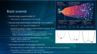 Rani svemir
• Narušavanje supersimetrije (?)
• Mase čestica i „superpartnera“ nisu više iste
• Narušavanje elektroslabe interakcije, era kvarkova
• Vreme 10−12
- 10−6
sekunde; energija 1 𝑇𝑒𝑉
• Temperatura opada  Higsovo polje (Nobelova nagrada, 2013)
narušava elektroslabu simetriju
• Razdvaja slabu i elektromagnetnu silu (W, Z bozone i foton)
• Higsov mehanizam  sve elementarne čestice interaguju sa poljem i
dobijaju masu (bezmasene na višim energetskim nivoima)
• Na kraju epohe – fundamentalne interakcije u sadašnjem
„obliku“, čestice dobile masu
• Energija suviše visoka da bi se kvarkovi vezali
• Univerzum ispunjen kvark-gluon plazmom
• Termodinamička ravnoteža; Hadroni „rastavljeni“  kvarkovi (fermion) i gluoni (bozon)
• Proizvodnja: 2 ∙ 1012
𝐾, energija 175 𝑀𝑒𝑉 po čestici
• Sudar dva snopa teških jezgara (npr. zlato i olovo) – CERN SMS, ALICE
 