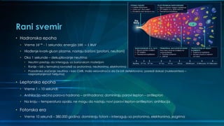 Rani svemir
• Hadronska epoha
• Vreme 10−6
- 1 sekunda; energija 100 − 1 𝑀𝑒𝑉
• Hlađenje kvark-gluon plazme, nastaju barioni (protoni, neutroni)
• Oko 1 sekunde – dekuplovanje neutrina
• Neutrini prestaju da interaguju sa barionskom materijom
• Ranije – bili u termalnoj ravnoteži sa protonima, neutronima, elektronima
• Pozadinsko zračenje neutrina – kao CMB, mala verovatnoća da će biti detektovano; posredi dokazi (nukleosinteza –
rasprostranjenost helijuma)
• Leptonska epoha
• Vreme 1 – 10 sekundi;
• Anihilacija većina parova hadrona – antihadrona; dominiraju parovi lepton – antilepton
• Na kraju – temperatura opala, ne mogu da nastaju novi parovi lepton-antilepton; anihilacija
• Fotonska era
• Vreme 10 sekundi – 380.000 godina; dominiraju fotoni – interaguju sa protonima, elektronima, jezgrima
 