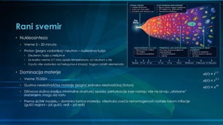 Rani svemir
• Nukleosinteza
• Vreme 3 – 20 minuta
• Proton (jezgro vodonika) i neutron – nuklearna fuzija
• Deuteron; fuzija u helijum-4
• Za kratko vreme (17 min) opala temperatura, svi neutroni u He
• 3 puta više vodonika od heliujuma-4 (masa); tragovi ostalih elemenata
• Dominacija materije
• Vreme 70.000+
• Gustina nerelativističke materije (jezgra) jednaka relativističkoj (fotoni)
• Džinsova dužina (radijus minimalne strukture) opada; perturbacije koje nastaju više ne bivaju „izbrisane“
zračenjem, mogu da rastu
• Prema Δ𝐶𝐷𝑀 modelu – dominira tamna materija, višestruko uveća nehomogenosti nastale tokom inflacije
(gušći regioni – još gušći, ređi – još ređi)
1/2
2/3
( )
( )
( ) Ht
a t t
a t t
a t e



 