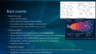 Rani svemir
• Rekombinacija
• Vreme 377.000 godina
• Brzina nastanka vodonika i helijuma opada
• Na početku jonizovani: hlađenje – neutralni atomi
• (pomenuto) CMB – slika svemira na kraju ove ere
• Mračno doba
• Vreme 380.000 do 150 miliona godina; svemir transparentan
• Bilo je svetlosti ali nije dostupna posmatranju(crveni pomak u radio spektar)
• Jedino zračenje – 21 cm linija vodonika; trenutno pokušaj detekcije
• Oktobar 2010 – snimljena galaksija UDFy-38135539 iz ovog perioda
• Hlađenje sa 4000 K na 60 K
• Nastanjivo doba
• Vreme 10-17 miliona godina; temperatura 373-273K  tečna voda (u periodu od 6 miliona godina)
• Leb (2014) – možda je postojao primitivan oblik života (?)
 