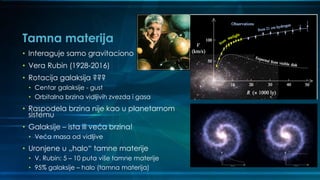 Tamna materija
• Interaguje samo gravitaciono
• Vera Rubin (1928-2016)
• Rotacija galaksija ???
• Centar galaksije - gust
• Orbitalna brzina vidljivih zvezda i gasa
• Raspodela brzina nije kao u planetarnom
sistemu
• Galaksije – ista ili veća brzina!
• Veća masa od vidljive
• Uronjene u „halo“ tamne materije
• V. Rubin: 5 – 10 puta više tamne materije
• 95% galaksije – halo (tamna materija)
 