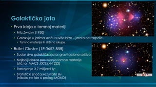 Galaktička jata
• Prva ideja o tamnoj materiji
• Fritz Zwicky (1930)
• Galaksije u jatima kreću suviše brzo – jata bi se raspala
• Tamna materija ih drži na okupu
• Bullet Cluster (1E 0657-558)
• Sudar dva galaktička jata; gravitaciono sočivo
• Najbolji dokaz postojanja tamne materije
(slično MACS J0025.4-1222)
• Rastojanje 3,7 milijardi ly;
• Statistički značaj rezultata 8𝜎
(nikako ne ide u prolog MOND)
 