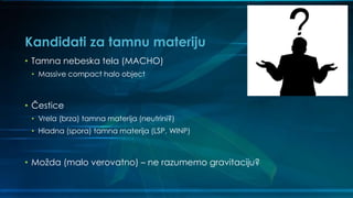 Kandidati za tamnu materiju
• Tamna nebeska tela (MACHO)
• Massive compact halo object
• Čestice
• Vrela (brza) tamna materija (neutrini?)
• Hladna (spora) tamna materija (LSP, WINP)
• Možda (malo verovatno) – ne razumemo gravitaciju?
 