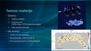 Tamna materija
• Znamo:
1. Vidimo efekte
2. Ima je puno
(76% mase, 21% mase+energije)
3. Više znamo šta nije
• Ne znamo
• Jedna ili više čestica
• Da li postoje „tamne sile“?
• Da li postoji tamna antimaterija?
 