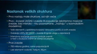Nastanak velikih struktura
• Prvo nastaju male strukture, od njih veće
• Prvo – kvazari (AGN) i zvezde III populacije (ekstremno masivne
zvezde, bez metala – nisu posmatrane, „nastaju“ u kosmološkim
modelima)
• Teški elementi u spektrima kvazara verovatno potiču iz ovih zvezda
• Galaksija UDFy-38135539 – zvezde III igrale ulogu u rejonizaciji
• Intenzivno zračenje ponovo jonizuje svemir;
o tad i u buduće svemir se sastoji od plazme
• Prve zvezde
• 700 miliona godina, samo populacija III
• Laki elementi vodonik, helijum, litijum
 