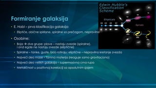 Formiranje galaksija
• E. Habl – prva klasifikacija galaksija
• Eliptiče, obične spirlane, spiralne sa prečagom, nepravilne
• Osobine:
• Boja  dve grupe: plave – nastaju zvezde (spiralne),
i ond egde ne nastaju zvezde (eliptične)
• Spiralne – tanke, guste, brzo rotiraju; eliptične – nepravilno kretanje zvezda
• Najveći deo mase – tamna materija (reaguje samo gravitaciono)
• Najveći deo velikih galaksija – supermasivna crna rupa
• Metaličnost u pozitivnoj korelaciji sa apsolutnim sjajem
 