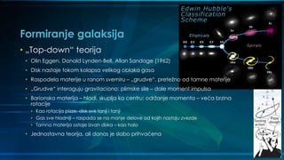 Formiranje galaksija
• „Top-down“ teorija
• Olin Eggen, Donald Lynden-Bell, Allan Sandage (1962)
• Disk nastaje tokom kolapsa velikog oblaka gasa
• Raspodela materije u ranom svemiru – „grudve“, pretežno od tamne materije
• „Grudve“ interaguju gravitaciono; plimske sile – dale moment impulsa
• Barionska materija – hladi, skuplja ka centru; održanje momenta – veća brzina
rotacije
• Kao rotacija pizze, disk sve tanji i tanji
• Gas sve hladniji – raspada se na manje delove od kojih nastaju zvezde
• Tamna materija ostaje izvan diska – kao halo
• Jednostavna teorija, ali danas je slabo prihvaćena
 