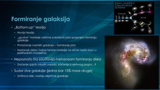 Formiranje galaksija
• „Bottom-up“ teorija
• Novija teorija
• „grudve“ materije veličine zvezdanih jata spajanjem formiraju
galaksije
• Privlačenje nastalih galaksija – formiranje jata
• Nastanak diska i haloa tamne materije na sličan način kao i u
prethodnim modelima
• Nepoznato šta zaustavlja mehanizam formiranja diska
• Zračenje sjajnih mladih zvezda, zračenje iz aktivnog jezgra…?
• Sudar dve galaksije (jedna bar 15% mase druge)
• Uništava disk, nastaju eliptične galaksije
 