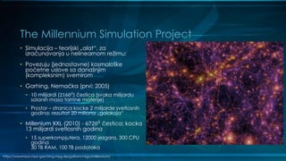 The Millennium Simulation Project
• Simulacija – teorijski „alat“, za
izračunavanja u nelinearnom režimu;
• Povezuju (jednostavne) kosmološke
početne uslove sa današnjim
(kompleksnim) svemirom
• Garhing, Nemačka (prvi: 2005)
• 10 milijardi (21603
) čestica (svaka milijardu
solanih masa tamne materije)
• Prostor – stranica kocke 2 milijarde svetlosnih
godina; rezultat 20 miliona „galaksija“
• Millenium XXL (2010) - 67203
čestica; kocka
13 milijardi svetlosnih godina
• 15 superkompjutera, 12000 jezgara, 300 CPU
godina
30 TB RAM, 100 TB podataka
https://wwwmpa.mpa-garching.mpg.de/galform/virgo/millennium/
 