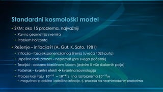 Standardni kosmološki model
• SKM: oko 15 problema, najvažniji
• Ravna geometrija svemira
• Problem horizonta
• Rešenje – inflacija?! (A. Gut, K. Sato, 1981)
• Inflacija - faza eksponencijalnog širenja (uveća 1026 puta)
• Uspešno radi, proces – nepoznat (pre svega početak)
• Teorijski – opisano klasičnom fizikom (jednim ili više skalarnih polja)
• Početak – kvantni efekti  kvantna kosmologija
• Procesi koji traju 10−35 − 10−43s i na rastojanjima 10−35 𝑚
• mogućnost p-adične i adelične inflacije, tj. procesa na nearhimedovim prostorima
 