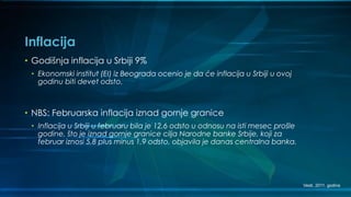 Inflacija
• Godišnja inflacija u Srbiji 9%
• Ekonomski institut (EI) iz Beograda ocenio je da će inflacija u Srbiji u ovoj
godinu biti devet odsto.
• NBS: Februarska inflacija iznad gornje granice
• Inflacija u Srbiji u februaru bila je 12,6 odsto u odnosu na isti mesec prošle
godine, što je iznad gornje granice cilja Narodne banke Srbije, koji za
februar iznosi 5,8 plus minus 1,9 odsto, objavila je danas centralna banka.
Vesti, 2011. godina
 