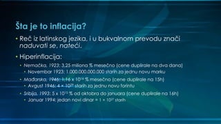 Šta je to inflacija?
• Reč iz latinskog jezika, i u bukvalnom prevodu znači
naduvati se, nateći.
• Hiperinflacija:
• Nemačka, 1923: 3,25 miliona % mesečno (cene duplirale na dva dana)
• Novembar 1923: 1.000.000.000.000 starih za jednu novu marku
• Mađarska, 1946: 1,16 x 1016 % mesečno (cene duplirale na 15h)
• Avgust 1946: 4 × 1029 starih za jednu novu forintu
• Sribija, 1993: 5 x 1015 % od oktobra do januara (cene duplirale na 16h)
• Januar 1994: jedan novi dinar = 1 × 1027 starih
 
