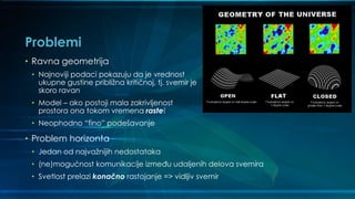 Problemi
• Ravna geometrija
• Najnoviji podaci pokazuju da je vrednost
ukupne gustine približna kritičnoj, tj. svemir je
skoro ravan
• Model – ako postoji mala zakrivljenost
prostora ona tokom vremena raste!
• Neophodno “fino” podešavanje
• Problem horizonta
• Jedan od najvažnijih nedostataka
• (ne)mogućnost komunikacije između udaljenih delova svemira
• Svetlost prelazi konačno rastojanje => vidljiv svemir
 