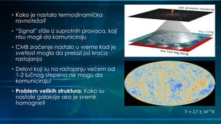 • Kako je nastala termodinamička
ravnoteža?
• “Signal” stiže iz suprotnih pravaca, koji
nisu mogli da komuniciraju
• CMB zračenje nastalo u vreme kad je
svetlost mogla da prelazi još kraća
rastojanja
• Delovi koji su na rastojanju većem od
1-2 lučnog stepena ne mogu da
komuniciraju!
• Problem velikih struktura: Kako su
nastale galaksije ako je svemir
homogne?
𝑇 = 2,7 ± 10−5
𝐾
 