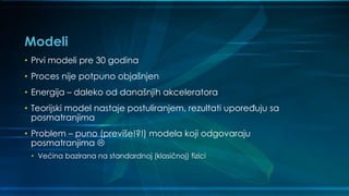 Modeli
• Prvi modeli pre 30 godina
• Proces nije potpuno objašnjen
• Energija – daleko od današnjih akceleratora
• Teorijski model nastaje postuliranjem, rezultati upoređuju sa
posmatranjima
• Problem – puno (previše!?!) modela koji odgovaraju
posmatranjima 
• Većina bazirana na standardnoj (klasičnoj) fizici
 