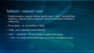 Tahioni – nekad i sad
• Tradicionalno, pojam tahion (grčki ταχύ – brz) - hipotetička
čestica, uvek se kreće brzinom većom od brzine svetlosti u
vakuumu
• Prva ideja – A. Zomerfeld (1904)
• 1962 - prva detaljna razmatranja
• 1967 – „čestice“ – kvanti polja imaginarne mase
• 1969 – ne moraju da se prostiru brže od svetlosti, nestabilnosti polja
 