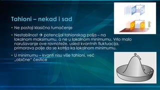 Tahioni – nekad i sad
• Ne postoji klasično tumačenje
• Nestabilnost  potencijal tahionskog polja – na
lokalnom maksimumu, a ne u lokalnom minimumu. Vrlo malo
narušavanje ove ravnoteže, usled kvantnih fluktuacija,
primorava polje da se kotrlja ka lokalnom minimumu.
• U minimumu – kvanti nisu više tahioni, već
„obične“ čestice
 