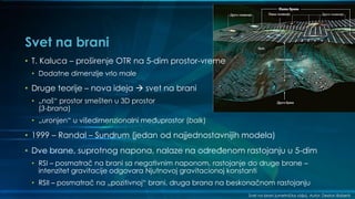 Svet na brani
Svet na brani (umetnička vizija). Autor: Dexton Roberts
• T. Kaluca – proširenje OTR na 5-dim prostor-vreme
• Dodatne dimenzije vrlo male
• Druge teorije – nova ideja  svet na brani
• „naš“ prostor smešten u 3D prostor
(3-brana)
• „uronjen“ u višedimenzionalni međuprostor (balk)
• 1999 – Randal – Sundrum (jedan od najjednostavnijih modela)
• Dve brane, suprotnog napona, nalaze na određenom rastojanju u 5-dim
• RSI – posmatrač na brani sa negativnim naponom, rastojanje do druge brane –
intenzitet gravitacije odgovara Njutnovoj gravitacionoj konstanti
• RSII – posmatrač na „pozitivnoj“ brani, druga brana na beskonačnom rastojanju
 