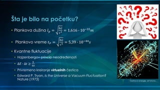 Šta je bilo na početku?
• Plankova dužina 𝑙 𝑝 =
ℏ𝐺
𝑐3 = 1,616 ∙ 10−35 𝑚
• Plankovo vreme 𝑡 𝑃 =
ℏ𝐺
𝑐5 = 5,39 ∙ 10−44 𝑠
• Kvantne fluktuacije
• Hajzenbergov princip neodređenosti
• Δ𝐸 ∙ Δ𝑡 ≥
ℎ
4𝜋
• Privremeno kreiranje virtuelnih čestica
• Edward P. Tryon, Is the Universe a Vacuum Fluctuation?
Nature (1973) Čestice iz energije, ali fotona…
 