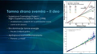 Tamna strana svemira – II deo
• Supernova Cosmology Project i
High-Z Supernova Search Team (1998)
• Analizirali brzinu udaljenih SN 1a (standardne sveće)
• svemir se širi ubrzano
• Era dominacije tamne energije
• Pre oko 5 milijardi godina
• Ajnštajnova kosmološka konstanta
• Ponovo „u modi“
 