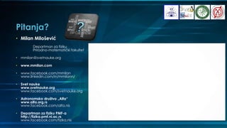 Pitanja?
• Milan Milošević
Departman za fiziku
Prirodno-matematički fakultet
• mmilan@svetnauke.org
• www.mmilan.com
• www.facebook.com/mmilan
www.linkedin.com/in/mmilann/
• Svet nauke
www.svetnauke.org
www.facebook.com/svetnauke.org
• Astronomsko društvo „Alfa“
www.alfa.org.rs
www.facebook.com/alfa.nis
• Departman za fiziku PMF-a
http://fizika.pmf.ni.ac.rs
www.facebook.com/fizika.nis
 