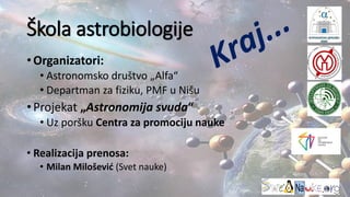 Škola astrobiologije
•Organizatori:
• Astronomsko društvo „Alfa“
• Departman za fiziku, PMF u Nišu
•Projekat „Astronomija svuda“
• Uz poršku Centra za promociju nauke
• Realizacija prenosa:
• Milan Milošević (Svet nauke)
 